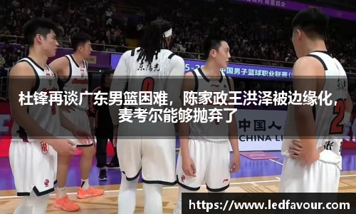 杜锋再谈广东男篮困难，陈家政王洪泽被边缘化，麦考尔能够抛弃了