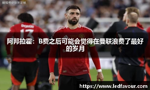 阿邦拉霍：B费之后可能会觉得在曼联浪费了最好的岁月